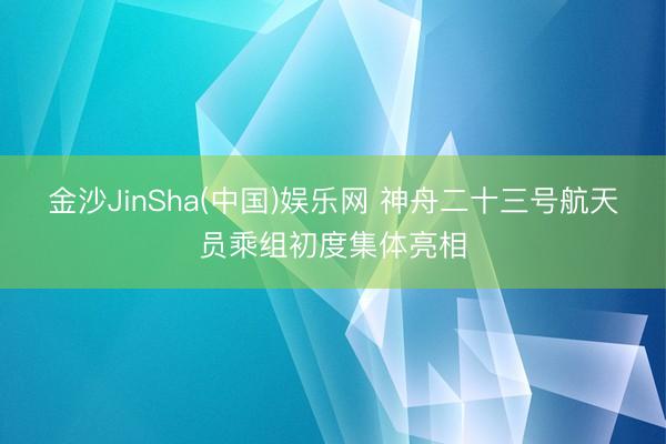 金沙JinSha(中国)娱乐网 神舟二十三号航天员乘组初度集体亮相