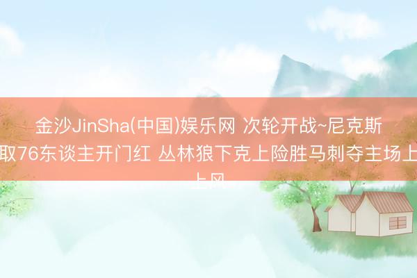 金沙JinSha(中国)娱乐网 次轮开战~尼克斯轻取76东谈主开门红 丛林狼下克上险胜马刺夺主场上风