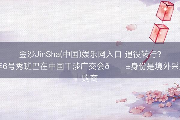 金沙JinSha(中国)娱乐网入口 退役转行？18年6号秀班巴在中国干涉广交会😱身份是境外采购商