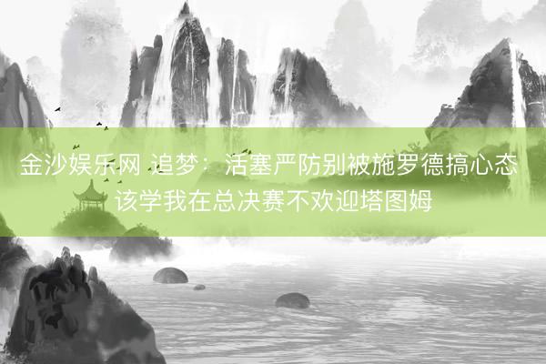 金沙娱乐网 追梦：活塞严防别被施罗德搞心态 该学我在总决赛不欢迎塔图姆