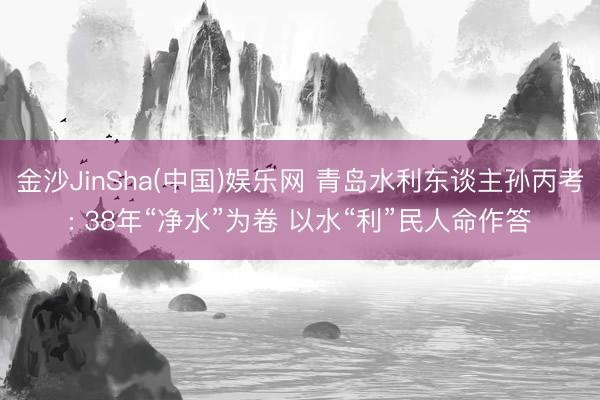 金沙JinSha(中国)娱乐网 青岛水利东谈主孙丙考: 38年“净水”为卷 以水“利”民人命作答