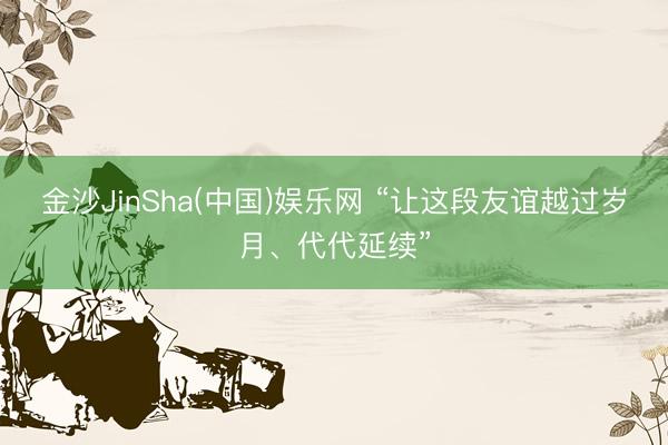 金沙JinSha(中国)娱乐网 “让这段友谊越过岁月、代代延续”