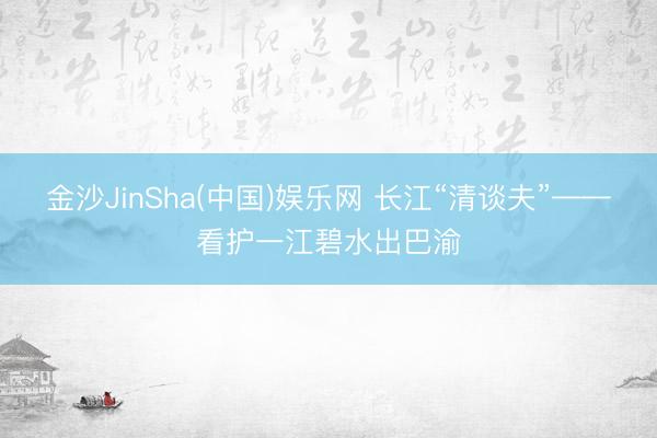 金沙JinSha(中国)娱乐网 长江“清谈夫”——看护一江碧水出巴渝