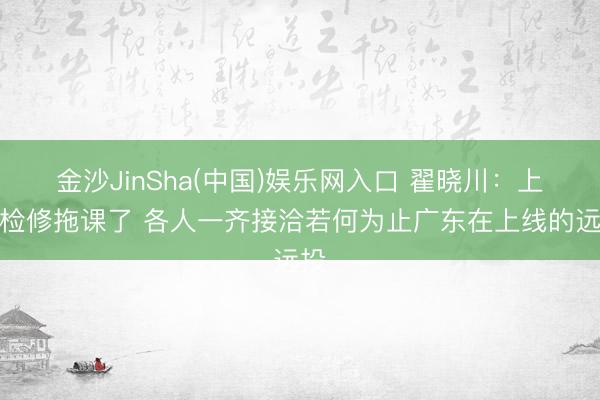 金沙JinSha(中国)娱乐网入口 翟晓川：上昼检修拖课了 各人一齐接洽若何为止广东在上线的远投