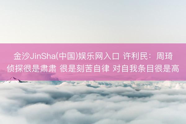 金沙JinSha(中国)娱乐网入口 许利民：周琦侦探很是肃肃 很是刻苦自律 对自我条目很是高