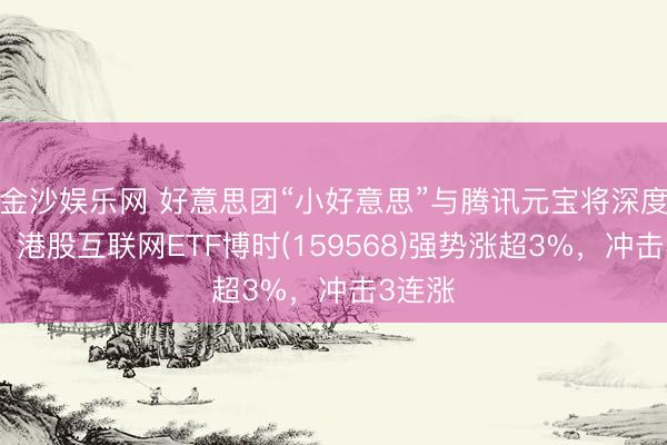金沙娱乐网 好意思团“小好意思”与腾讯元宝将深度联动，港股互联网ETF博时(159568)强势涨超3%，冲击3连涨