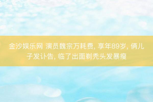 金沙娱乐网 演员魏宗万耗费， 享年89岁， 俩儿子发讣告， 临了出面剃秃头发暴瘦