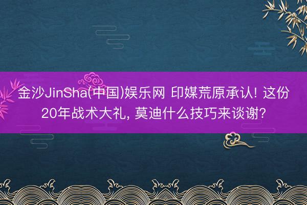 金沙JinSha(中国)娱乐网 印媒荒原承认! 这份20年战术大礼， 莫迪什么技巧来谈谢?