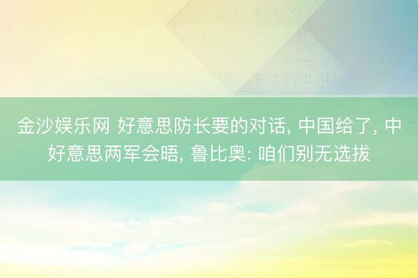 金沙娱乐网 好意思防长要的对话， 中国给了， 中好意思两军会晤， 鲁比奥: 咱们别无选拔