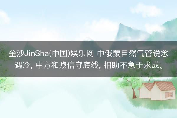 金沙JinSha(中国)娱乐网 中俄蒙自然气管说念遇冷， 中方和煦信守底线， 相助不急于求成。