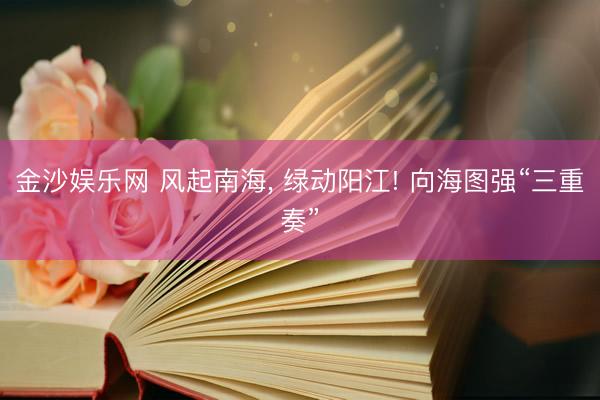 金沙娱乐网 风起南海， 绿动阳江! 向海图强“三重奏”