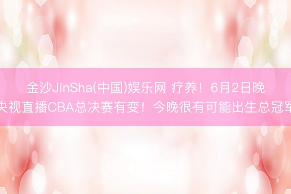 金沙JinSha(中国)娱乐网 疗养！6月2日晚央视直播CBA总决赛有变！今晚很有可能出生总冠军