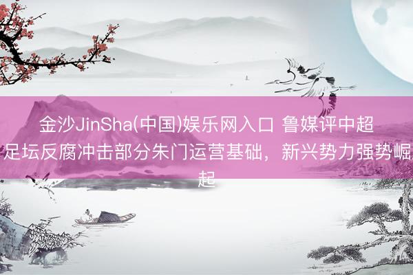 金沙JinSha(中国)娱乐网入口 鲁媒评中超：足坛反腐冲击部分朱门运营基础，新兴势力强势崛起