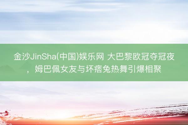 金沙JinSha(中国)娱乐网 大巴黎欧冠夺冠夜，姆巴佩女友与坏痞兔热舞引爆相聚