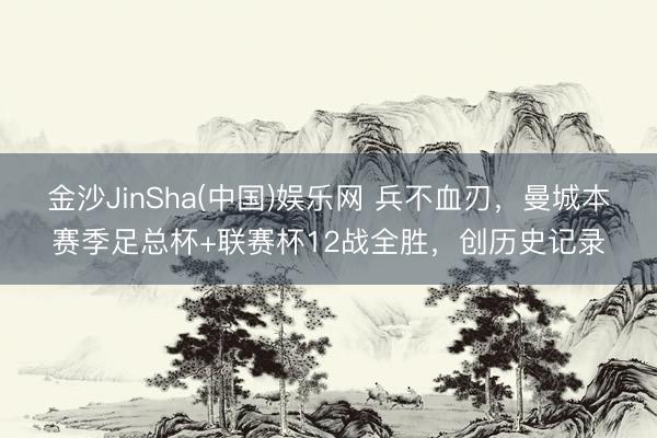 金沙JinSha(中国)娱乐网 兵不血刃，曼城本赛季足总杯+联赛杯12战全胜，创历史记录