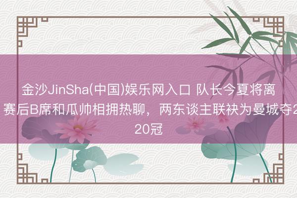 金沙JinSha(中国)娱乐网入口 队长今夏将离队！赛后B席和瓜帅相拥热聊，<a href=