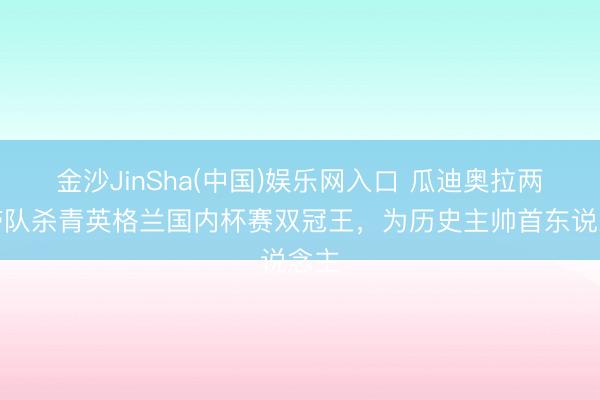 金沙JinSha(中国)娱乐网入口 瓜迪奥拉两度带队杀青英格兰国内杯赛双冠王，为历史主帅首东说念主