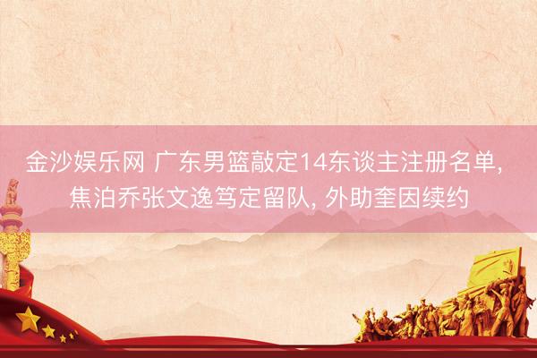 金沙娱乐网 广东男篮敲定14东谈主注册名单， 焦泊乔张文逸笃定留队， 外助奎因续约