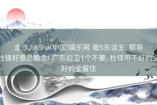 金沙JinSha(中国)娱乐网 裁5东谈主， 郭导不给杜锋好意思瞻念! 广东后卫1个不要， 杜锋用不好的全留住