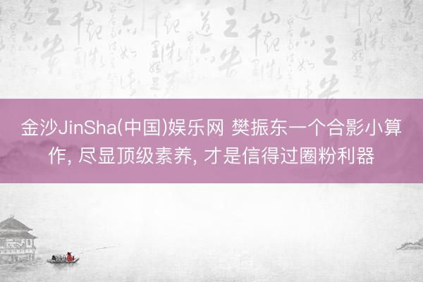 金沙JinSha(中国)娱乐网 樊振东一个合影小算作， 尽显顶级素养， 才是信得过圈粉利器