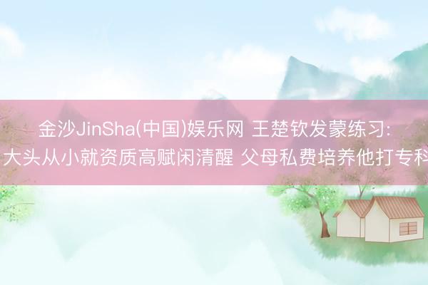 金沙JinSha(中国)娱乐网 王楚钦发蒙练习: 大头从小就资质高赋闲清醒 父母私费培养他打专科