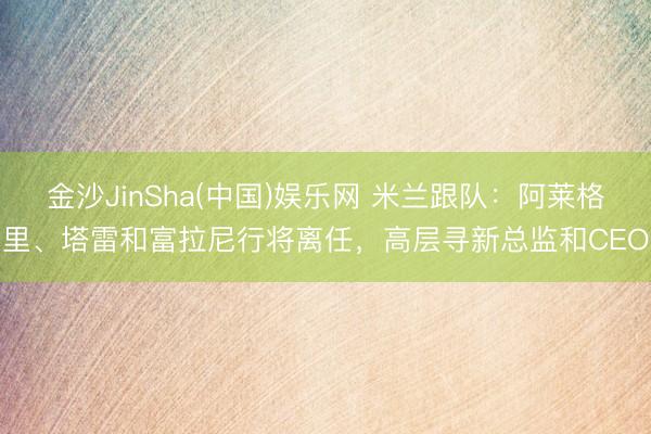 金沙JinSha(中国)娱乐网 米兰跟队：阿莱格里、塔雷和富拉尼行将离任，高层寻新总监和CEO