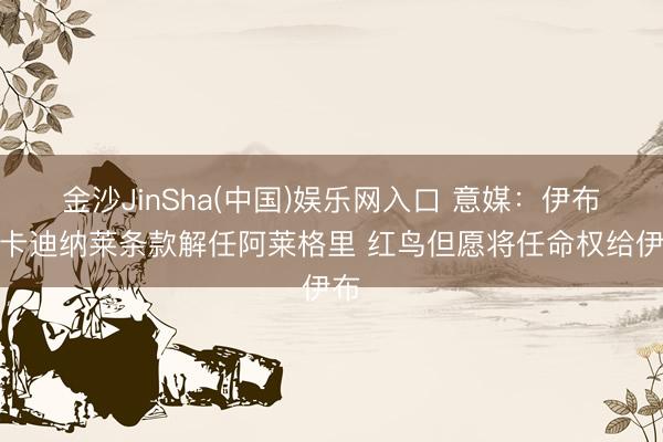 金沙JinSha(中国)娱乐网入口 意媒：伊布向卡迪纳莱条款解任阿莱格里 红鸟但愿将任命权给伊布