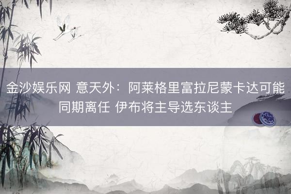 金沙娱乐网 意天外：阿莱格里富拉尼蒙卡达可能同期离任 伊布将主导选东谈主