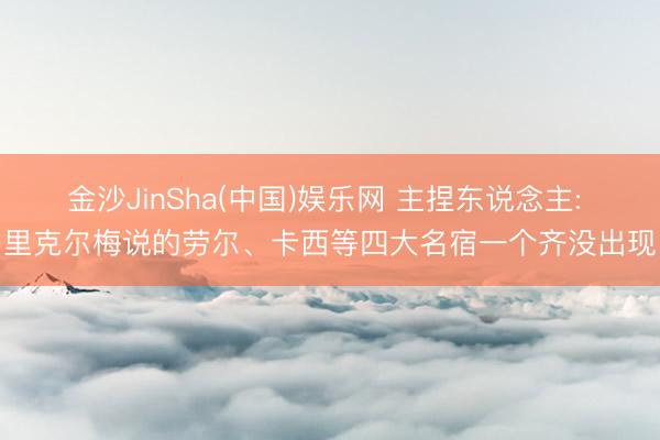 金沙JinSha(中国)娱乐网 主捏东说念主: 里克尔梅说的劳尔、卡西等四大名宿一个齐没出现