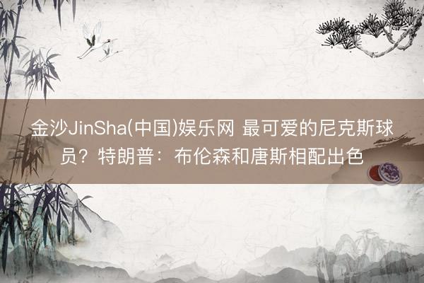 金沙JinSha(中国)娱乐网 最可爱的尼克斯球员？特朗普：布伦森和唐斯相配出色