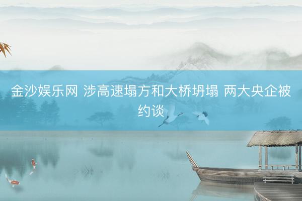 金沙娱乐网 涉高速塌方和大桥坍塌 两大央企被约谈