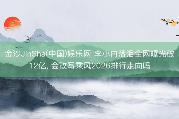 金沙JinSha(中国)娱乐网 李小冉落泪全网曝光破12亿， 会改写乘风2026排行走向吗