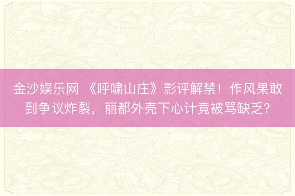 金沙娱乐网 《呼啸山庄》影评解禁！作风果敢到争议炸裂，丽都外壳下心计竟被骂缺乏？