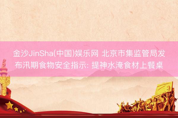 金沙JinSha(中国)娱乐网 北京市集监管局发布汛期食物安全指示: 提神水淹食材上餐桌