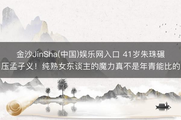 金沙JinSha(中国)娱乐网入口 41岁朱珠碾压孟子义！纯熟女东谈主的魔力真不是年青能比的