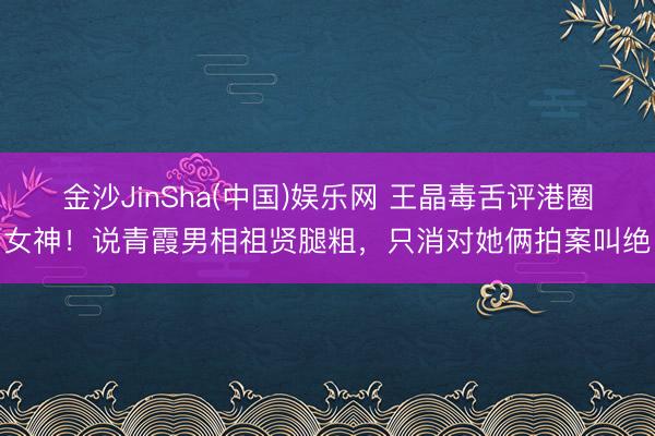 金沙JinSha(中国)娱乐网 王晶毒舌评港圈女神！说青霞男相祖贤腿粗，只消对她俩拍案叫绝