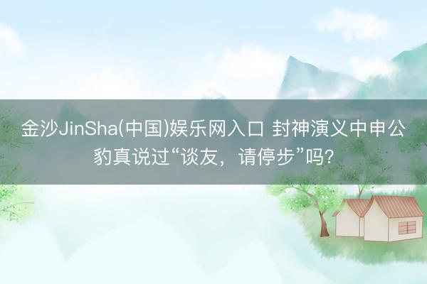 金沙JinSha(中国)娱乐网入口 封神演义中申公豹真说过“谈友，请停步”吗？