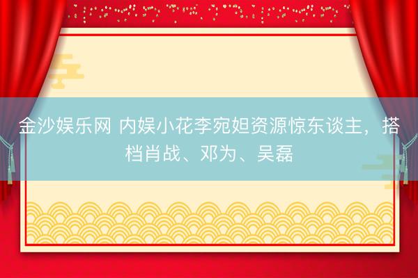 金沙娱乐网 内娱小花李宛妲资源惊东谈主，搭档肖战、邓为、吴磊
