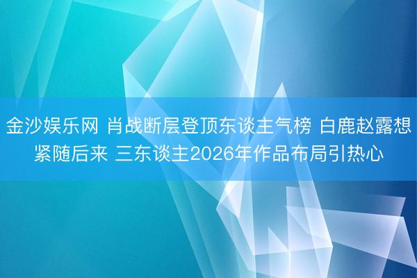金沙娱乐网 肖战断层登顶东谈主气榜 白鹿赵露想紧随后来 三东谈主2026年作品布局引热心