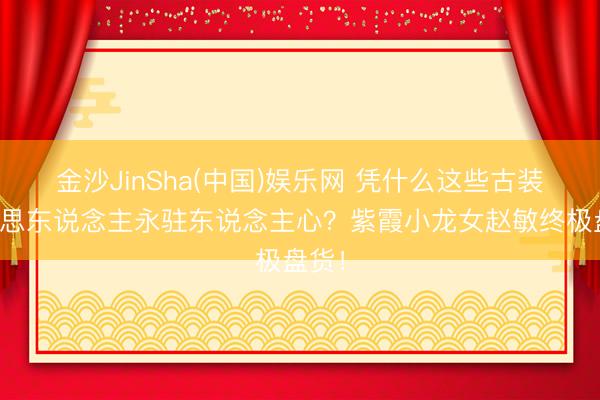 金沙JinSha(中国)娱乐网 凭什么这些古装好意思东说念主永驻东说念主心？紫霞小龙女赵敏终极盘货！