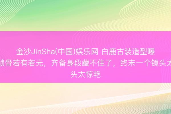 金沙JinSha(中国)娱乐网 白鹿古装造型曝光！锁骨若有若无，齐备身段藏不住了，终末一个镜头太惊艳