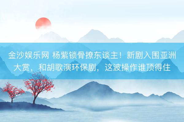 金沙娱乐网 杨紫锁骨撩东谈主！新剧入围亚洲大赏，和胡歌演环保剧，这波操作谁顶得住