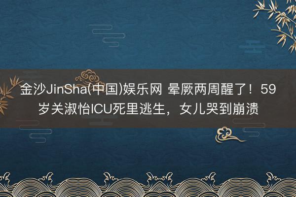 金沙JinSha(中国)娱乐网 晕厥两周醒了！59岁关淑怡ICU死里逃生，女儿哭到崩溃
