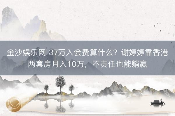 金沙娱乐网 37万入会费算什么？谢婷婷靠香港两套房月入10万，不责任也能躺赢