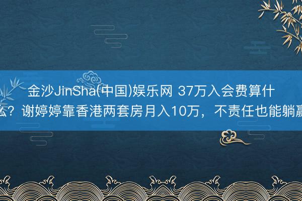 金沙JinSha(中国)娱乐网 37万入会费算什么？谢婷婷靠香港两套房月入10万，不责任也能躺赢