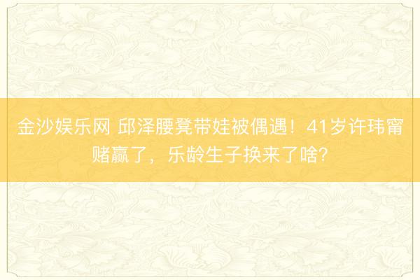 金沙娱乐网 邱泽腰凳带娃被偶遇！41岁许玮甯赌赢了，乐龄生子换来了啥？