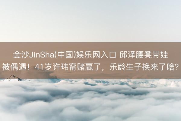 金沙JinSha(中国)娱乐网入口 邱泽腰凳带娃被偶遇！41岁许玮甯赌赢了，乐龄生子换来了啥？