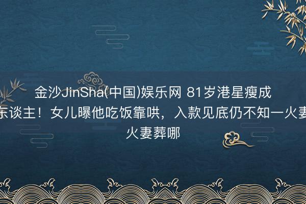 金沙JinSha(中国)娱乐网 81岁港星瘦成纸片东谈主！女儿曝他吃饭靠哄，入款见底仍不知一火妻葬哪