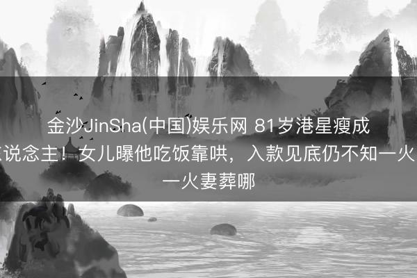 金沙JinSha(中国)娱乐网 81岁港星瘦成纸片东说念主！女儿曝他吃饭靠哄，入款见底仍不知一火妻葬哪
