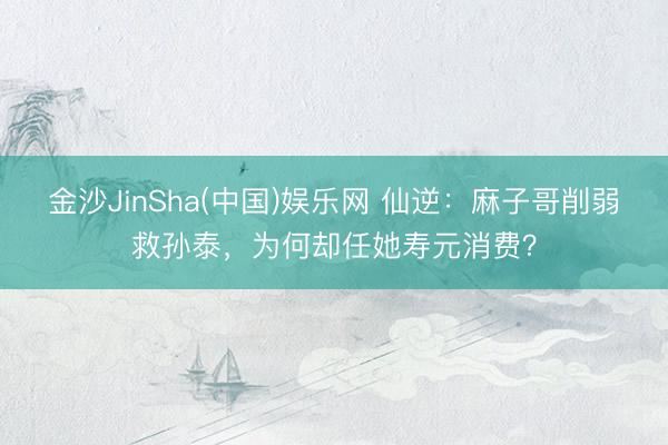 金沙JinSha(中国)娱乐网 仙逆:麻子哥削弱救孙泰,为何却任她寿元消费?